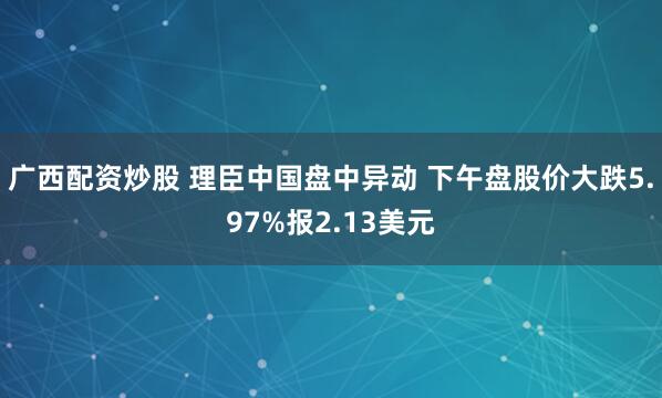 广西配资炒股 理臣中国盘中异动 下午盘股价大跌5.97%报2.13美元