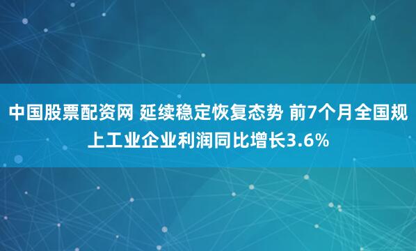 中国股票配资网 延续稳定恢复态势 前7个月全国规上工业企业利润同比增长3.6%