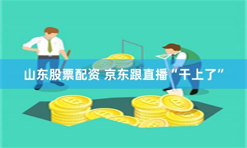 山东股票配资 京东跟直播“干上了”