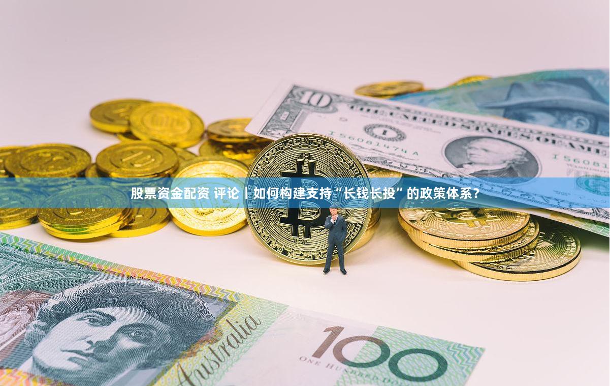 股票资金配资 评论丨如何构建支持“长钱长投”的政策体系？
