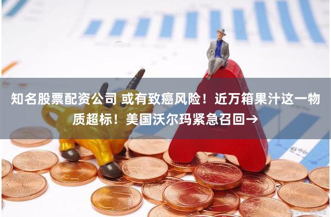 知名股票配资公司 或有致癌风险！近万箱果汁这一物质超标！美国沃尔玛紧急召回→