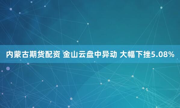 内蒙古期货配资 金山云盘中异动 大幅下挫5.08%