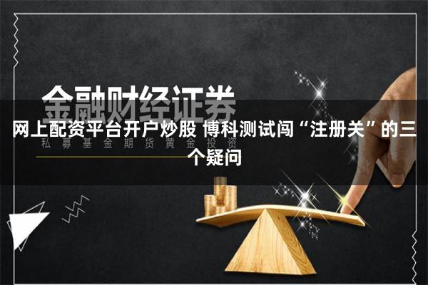 网上配资平台开户炒股 博科测试闯“注册关”的三个疑问