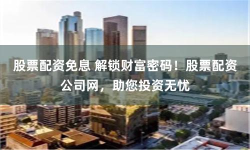 股票配资免息 解锁财富密码！股票配资公司网，助您投资无忧