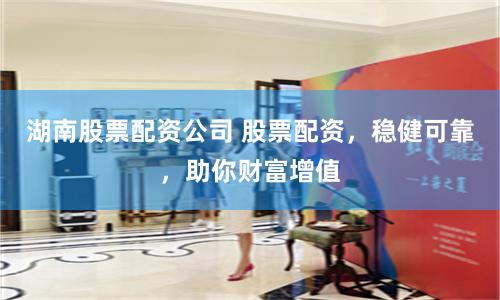 湖南股票配资公司 股票配资，稳健可靠，助你财富增值