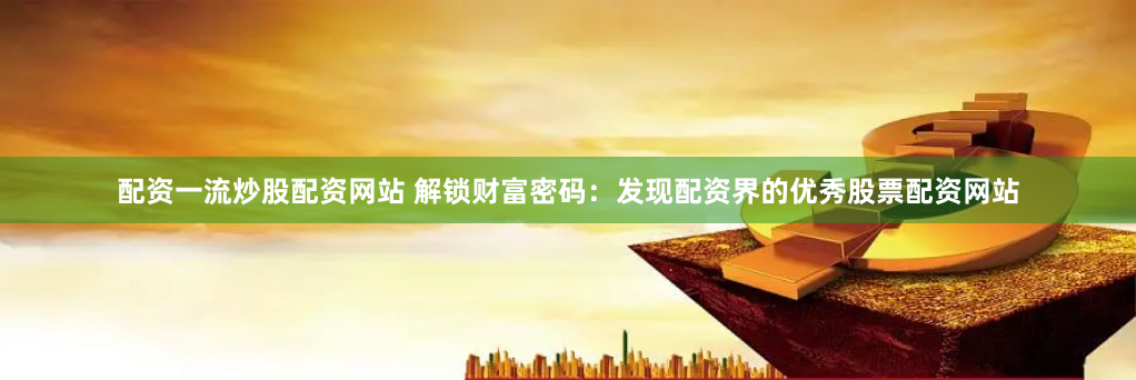 配资一流炒股配资网站 解锁财富密码：发现配资界的优秀股票配资网站