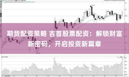 期货配资策略 吉首股票配资：解锁财富新密码，开启投资新篇章