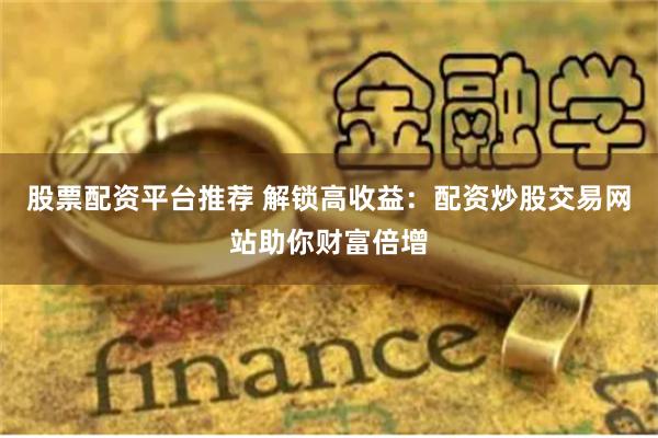 股票配资平台推荐 解锁高收益：配资炒股交易网站助你财富倍增