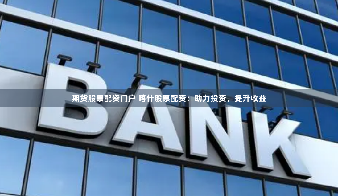 期货股票配资门户 喀什股票配资：助力投资，提升收益