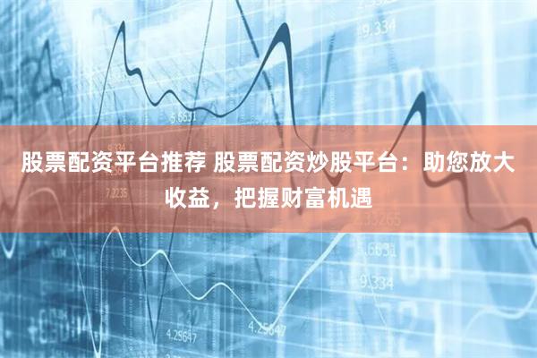 股票配资平台推荐 股票配资炒股平台：助您放大收益，把握财富机遇