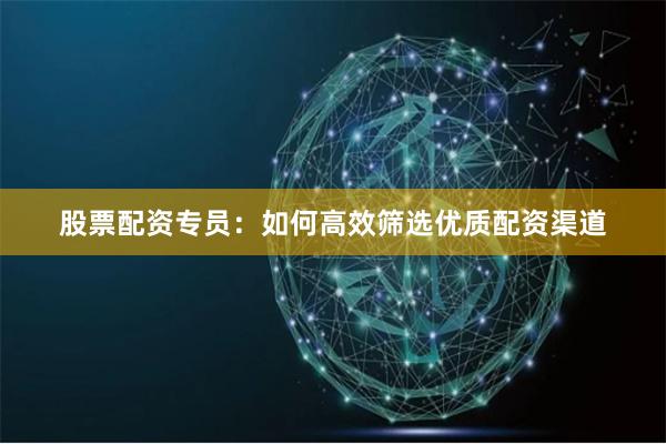 股票配资专员：如何高效筛选优质配资渠道