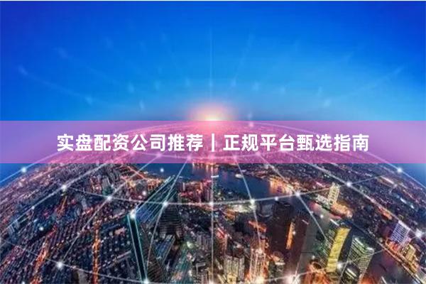 实盘配资公司推荐｜正规平台甄选指南
