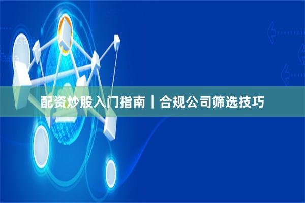 配资炒股入门指南｜合规公司筛选技巧
