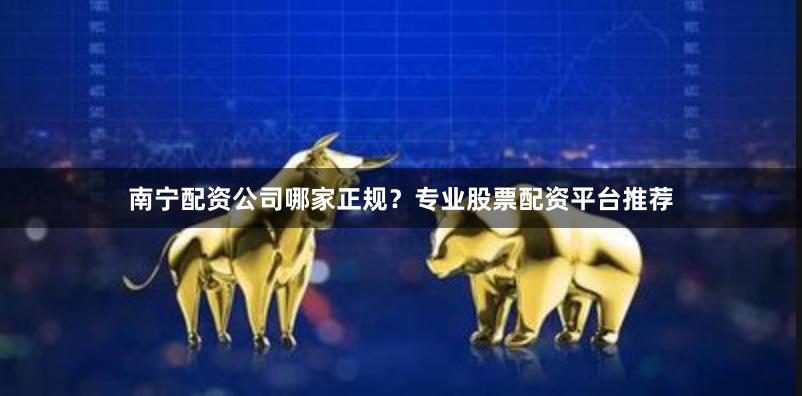 南宁配资公司哪家正规？专业股票配资平台推荐